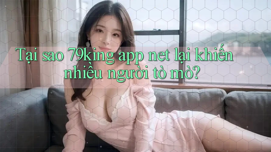 Tại sao 79king app net lại khiến nhiều người tò mò?