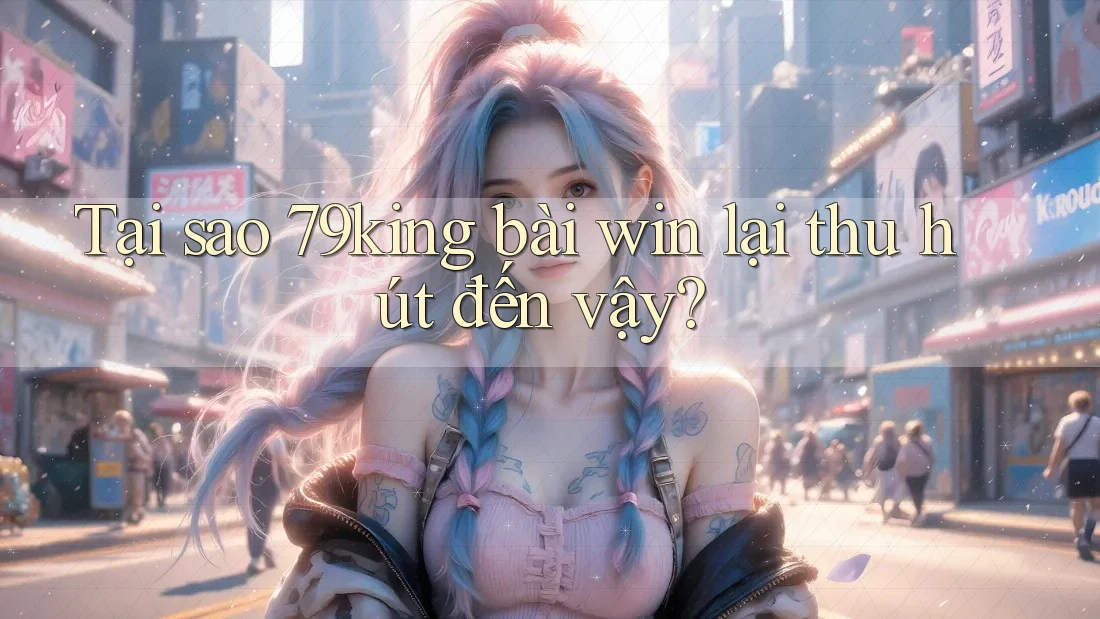 Tại sao 79king bài win lại thu hút đến vậy?