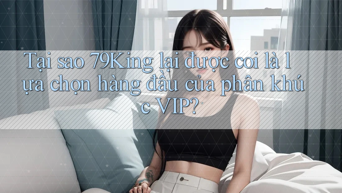 Tại sao 79King lại được coi là lựa chọn hàng đầu của phân khúc VIP?