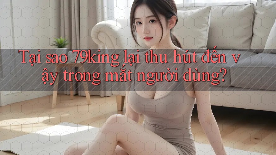 Tại sao 79king lại thu hút đến vậy trong mắt người dùng? Tại sao 79king lại thu hút đến vậy trong mắt người dùng?