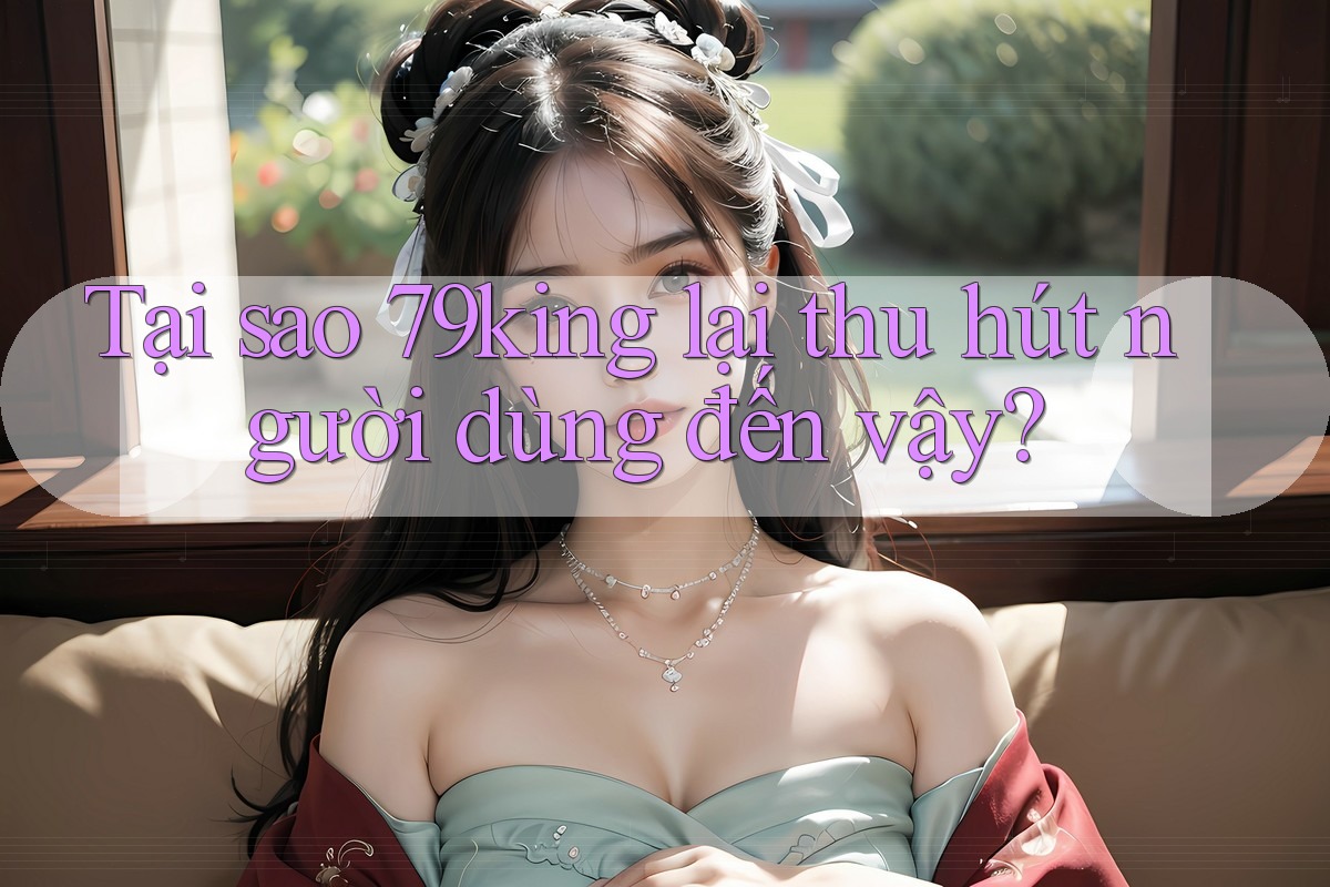 Tại sao 79king lại thu hút người dùng đến vậy? Tại sao 79king lại thu hút người dùng đến vậy?