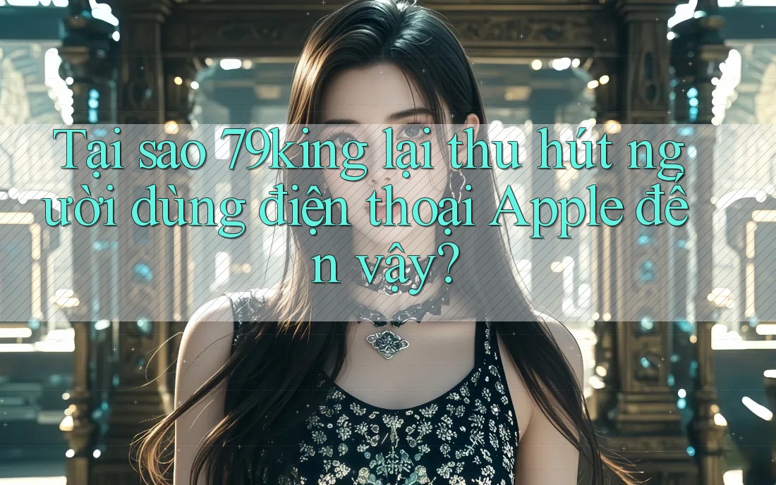 Tại sao 79king lại thu hút người dùng điện thoại Apple đến vậy?