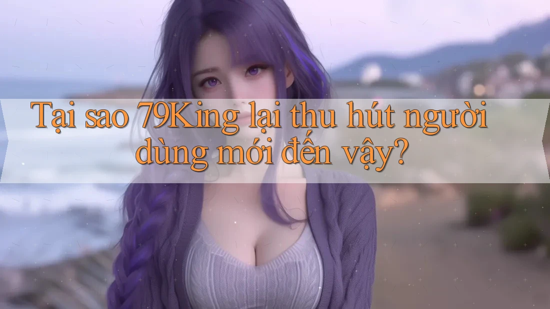Tại sao 79King lại thu hút người dùng mới đến vậy? Tại sao 79King lại thu hút người dùng mới đến vậy?