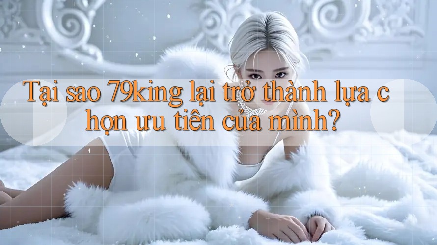 Tại sao 79king lại trở thành lựa chọn ưu tiên của mình? Tại sao 79king lại trở thành lựa chọn ưu tiên của mình?