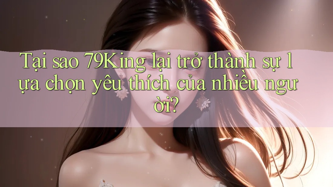 Tại sao 79King lại trở thành sự lựa chọn yêu thích của nhiều người? Tại sao 79King lại trở thành sự lựa chọn yêu thích của nhiều người?