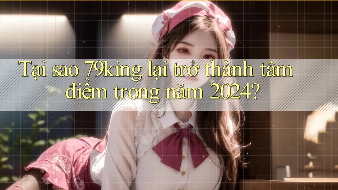 Tại sao 79king lại trở thành tâm điểm trong năm 2024?