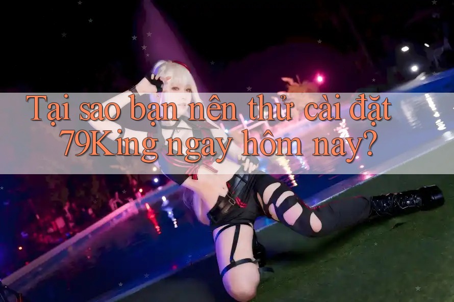 Tại sao bạn nên thử cài đặt 79King ngay hôm nay?