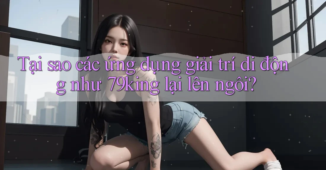 Tại sao các ứng dụng giải trí di động như 79king lại lên ngôi? Tại sao các ứng dụng giải trí di động như 79king lại lên ngôi?