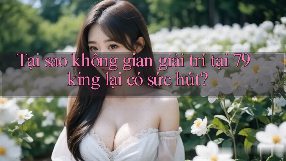 Tại sao không gian giải trí tại 79king lại có sức hút?