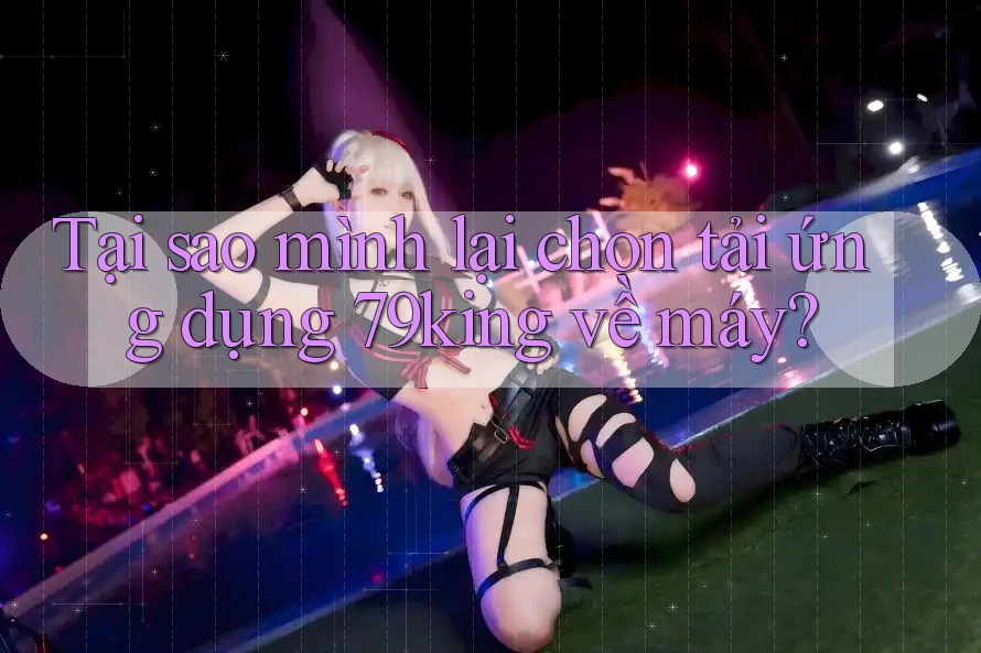 Tại sao mình lại chọn tải ứng dụng 79king về máy?