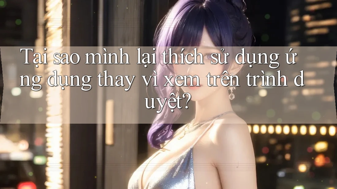 Tại sao mình lại thích sử dụng ứng dụng thay vì xem trên trình duyệt? Tại sao mình lại thích sử dụng ứng dụng thay vì xem trên trình duyệt?