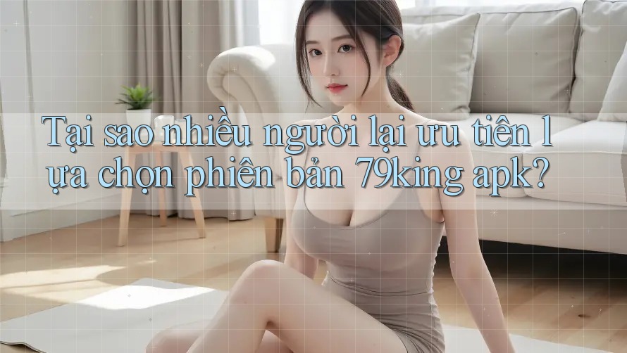 Tại sao nhiều người lại ưu tiên lựa chọn phiên bản 79king apk? Tại sao nhiều người lại ưu tiên lựa chọn phiên bản 79king apk?