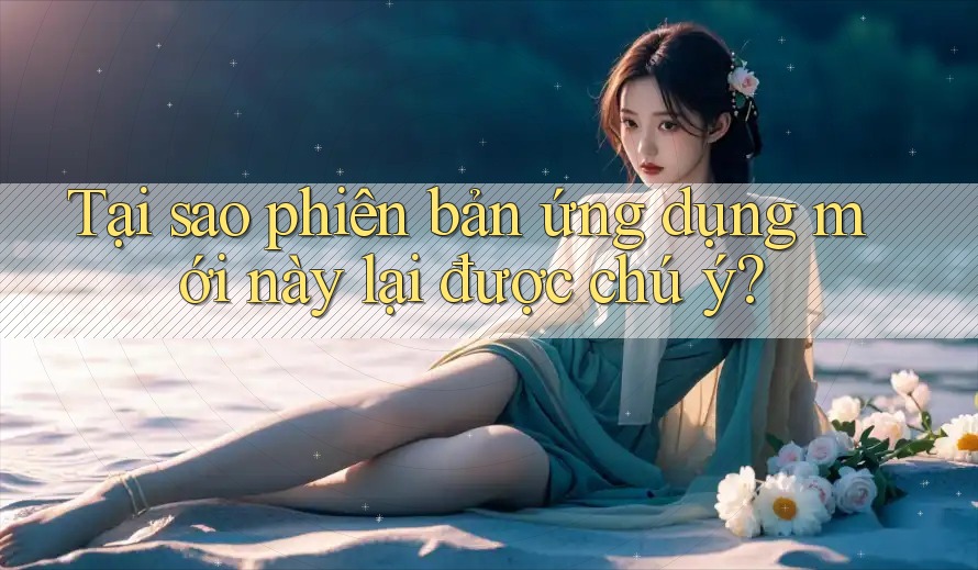 Tại sao phiên bản ứng dụng mới này lại được chú ý? Tại sao phiên bản ứng dụng mới này lại được chú ý?