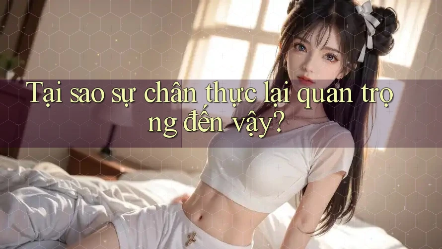 Tại sao sự chân thực lại quan trọng đến vậy? Tại sao sự chân thực lại quan trọng đến vậy?