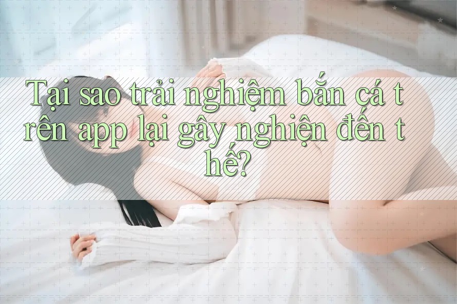 Tại sao trải nghiệm bắn cá trên app lại gây nghiện đến thế? Tại sao trải nghiệm bắn cá trên app lại gây nghiện đến thế?