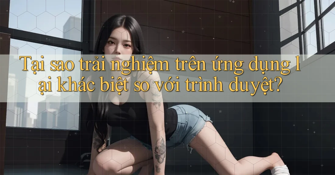Tại sao trải nghiệm trên ứng dụng lại khác biệt so với trình duyệt? Tại sao trải nghiệm trên ứng dụng lại khác biệt so với trình duyệt?