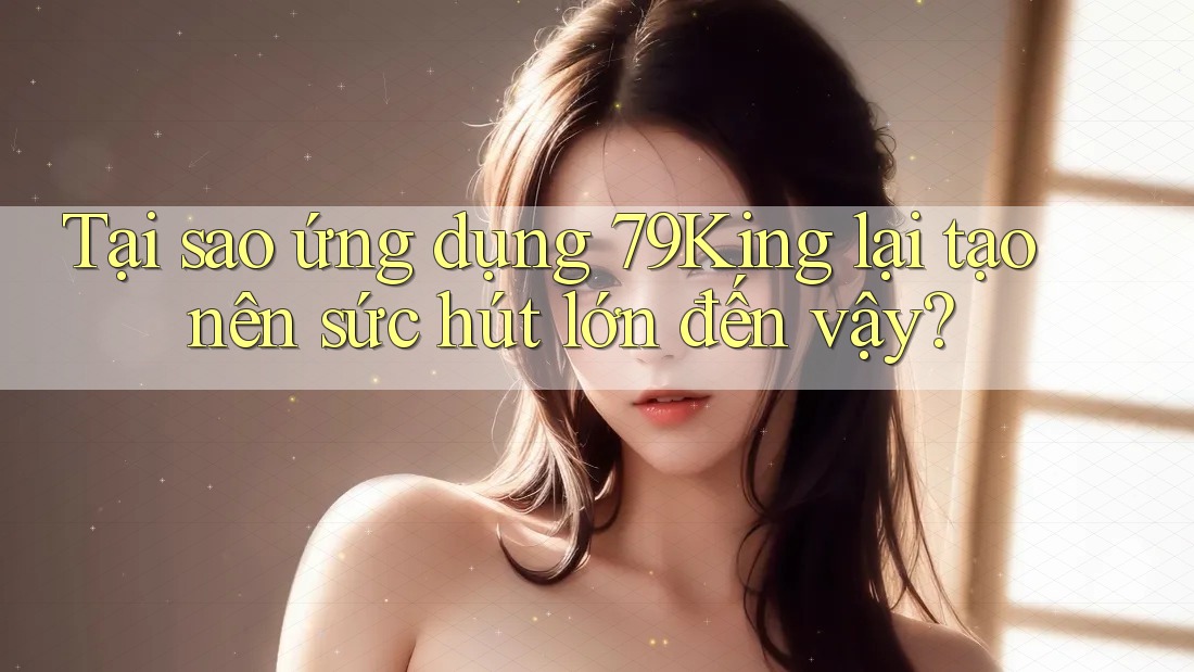 Tại sao ứng dụng 79King lại tạo nên sức hút lớn đến vậy?