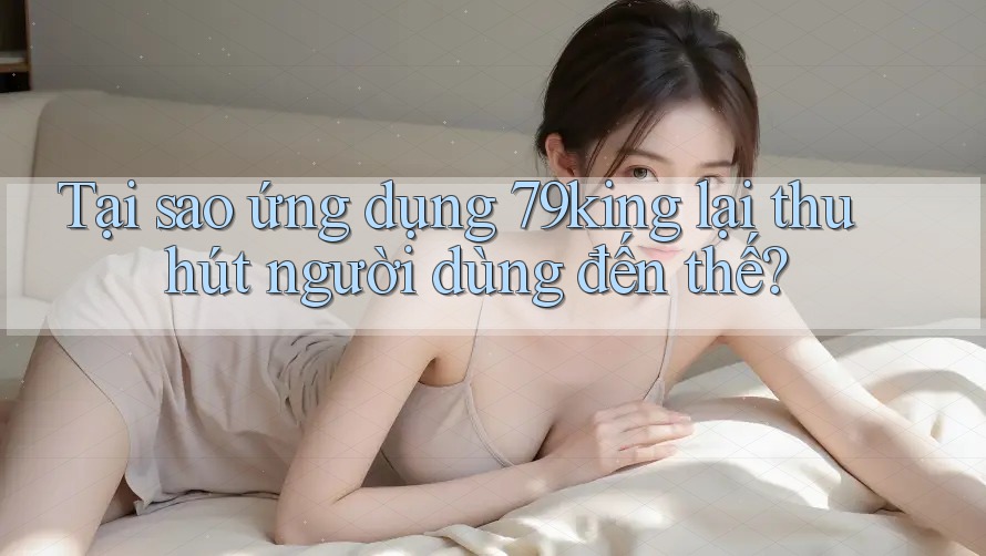 Tại sao ứng dụng 79king lại thu hút người dùng đến thế? Tại sao ứng dụng 79king lại thu hút người dùng đến thế?