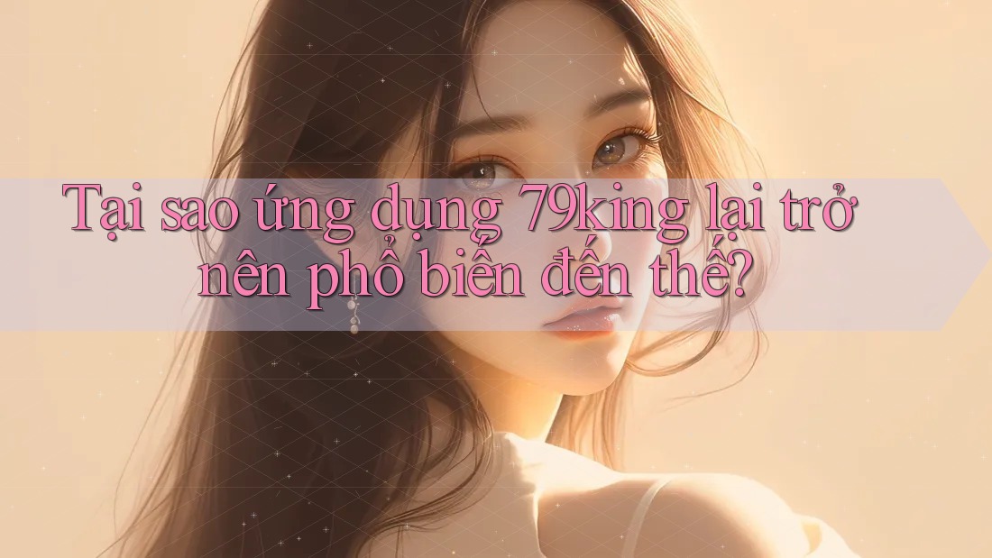 Tại sao ứng dụng 79king lại trở nên phổ biến đến thế? Tại sao ứng dụng 79king lại trở nên phổ biến đến thế?
