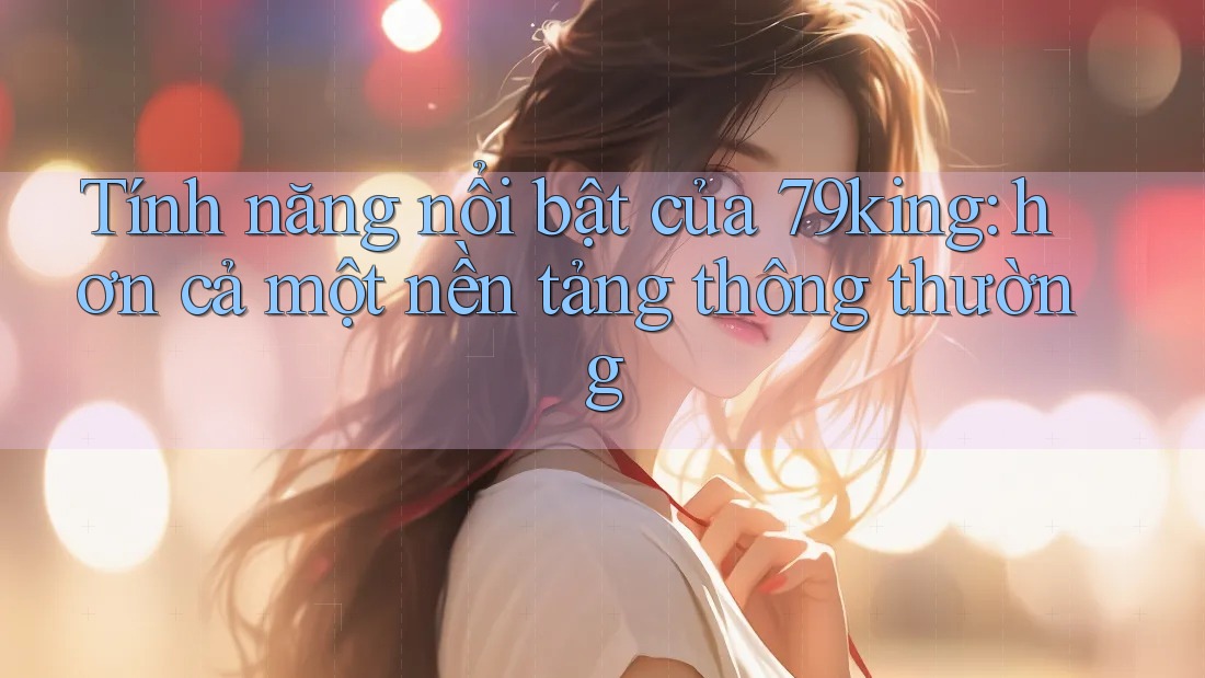 Tính năng nổi bật của 79king: hơn cả một nền tảng thông thường