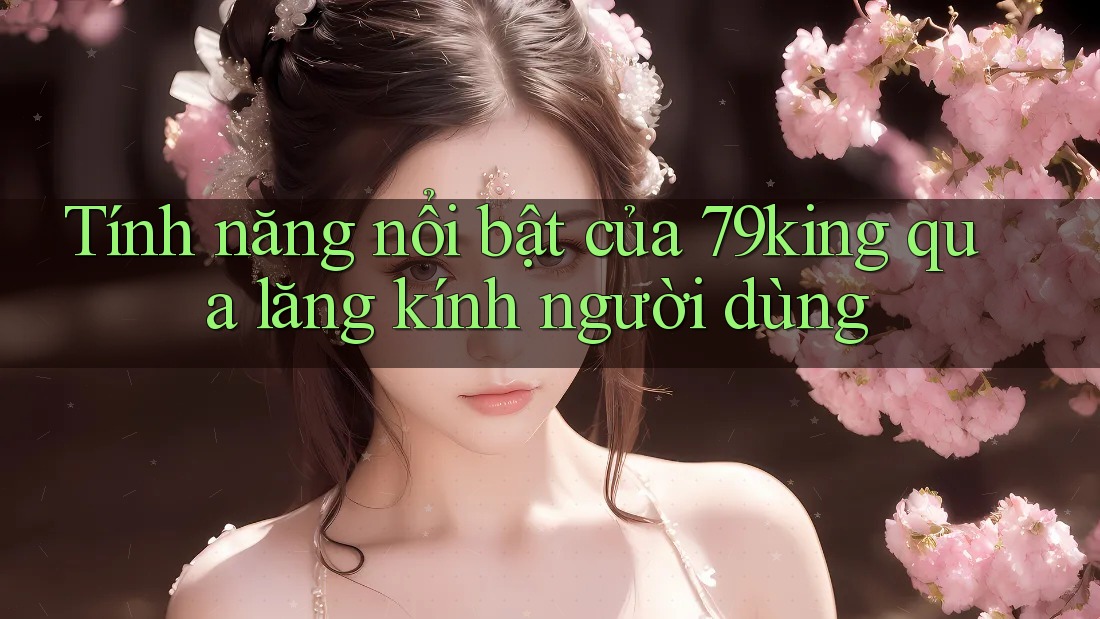 Tính năng nổi bật của 79king qua lăng kính người dùng Tính năng nổi bật của 79king qua lăng kính người dùng