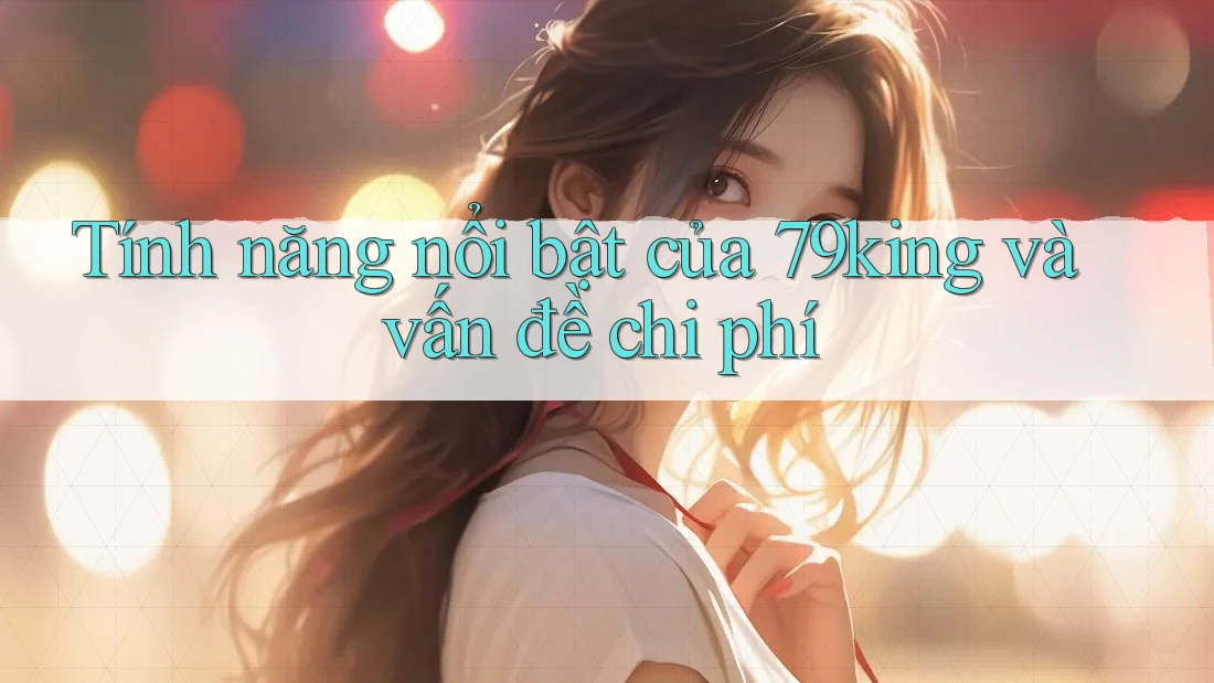 Tính năng nổi bật của 79king và vấn đề chi phí Tính năng nổi bật của 79king và vấn đề chi phí
