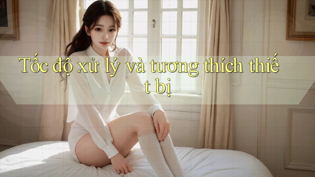 Tốc độ xử lý và tương thích thiết bị Tốc độ xử lý và tương thích thiết bị