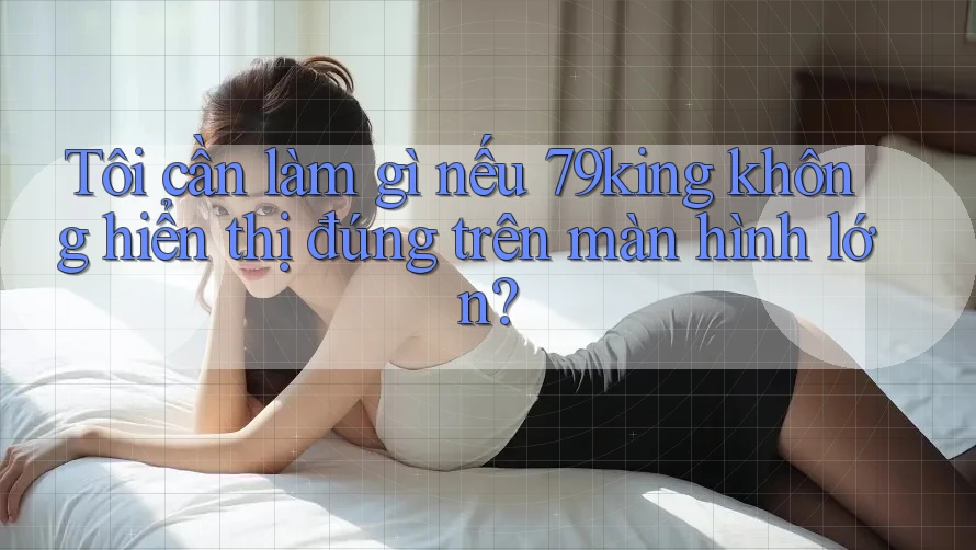 Tôi cần làm gì nếu 79king không hiển thị đúng trên màn hình lớn? Tôi cần làm gì nếu 79king không hiển thị đúng trên màn hình lớn?