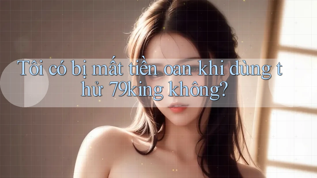 Tôi có bị mất tiền oan khi dùng thử 79king không?