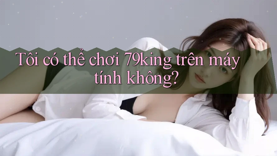 Tôi có thể chơi 79king trên máy tính không?