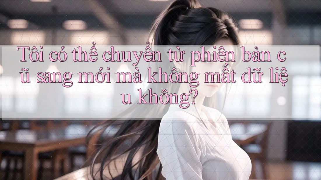 Tôi có thể chuyển từ phiên bản cũ sang mới mà không mất dữ liệu không?