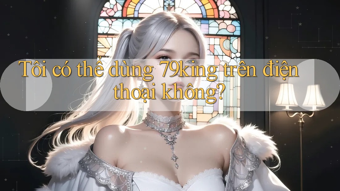 Tôi có thể dùng 79king trên điện thoại không? Tôi có thể dùng 79king trên điện thoại không?