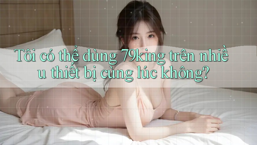 Tôi có thể dùng 79king trên nhiều thiết bị cùng lúc không? Tôi có thể dùng 79king trên nhiều thiết bị cùng lúc không?