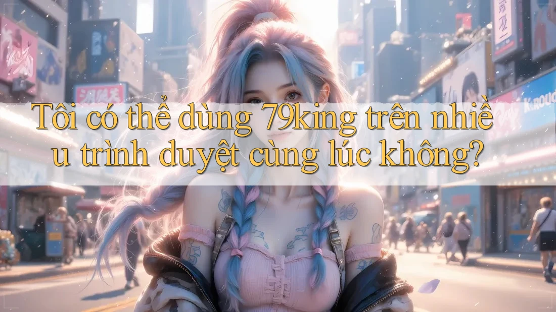Tôi có thể dùng 79king trên nhiều trình duyệt cùng lúc không? Tôi có thể dùng 79king trên nhiều trình duyệt cùng lúc không?