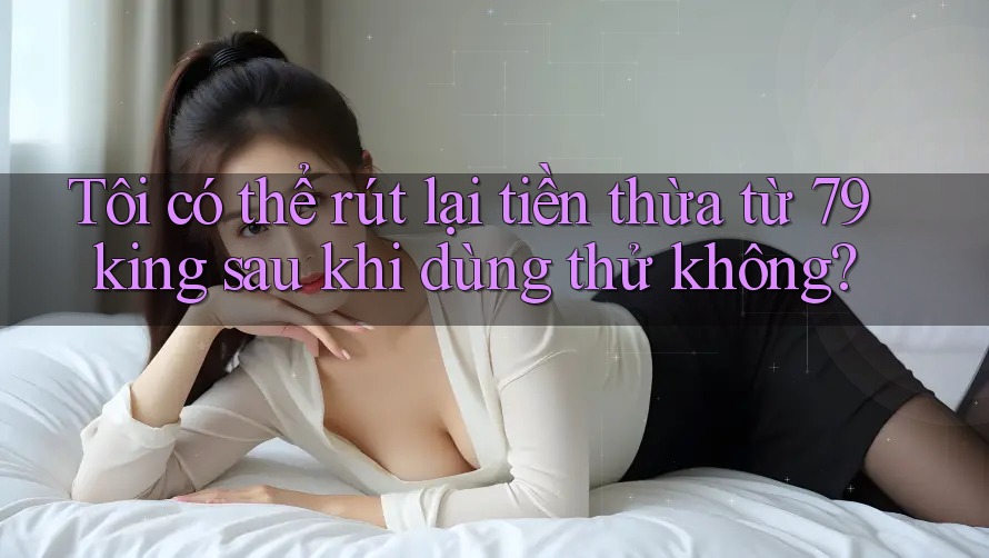 Tôi có thể rút lại tiền thừa từ 79king sau khi dùng thử không? Tôi có thể rút lại tiền thừa từ 79king sau khi dùng thử không?