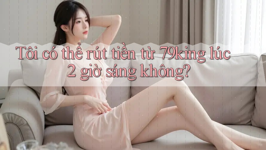 Tôi có thể rút tiền từ 79king lúc 2 giờ sáng không?