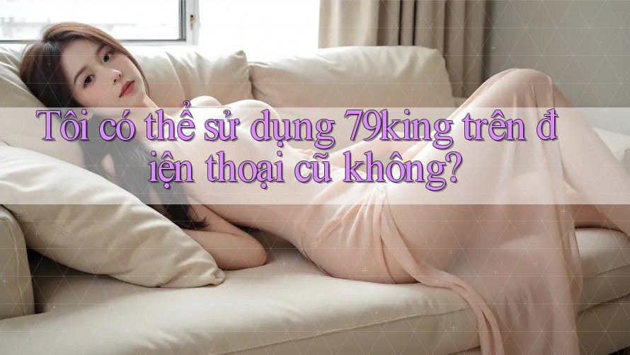 Tôi có thể sử dụng 79king trên điện thoại cũ không? Tôi có thể sử dụng 79king trên điện thoại cũ không?