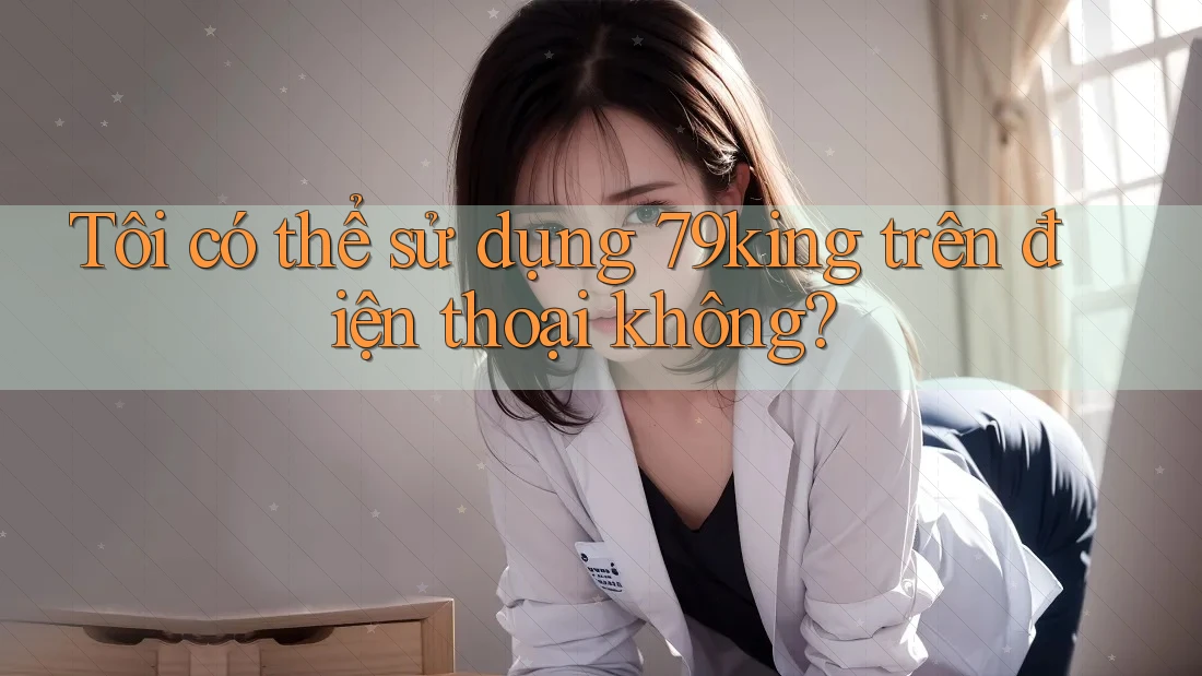 Tôi có thể sử dụng 79king trên điện thoại không? Tôi có thể sử dụng 79king trên điện thoại không?