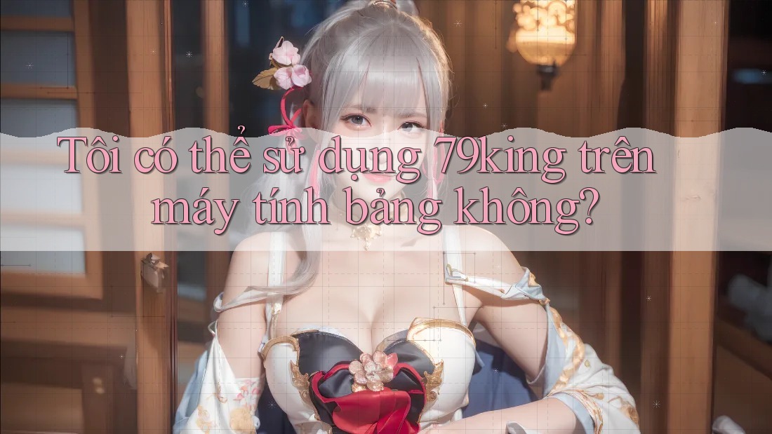Tôi có thể sử dụng 79king trên máy tính bảng không? Tôi có thể sử dụng 79king trên máy tính bảng không?