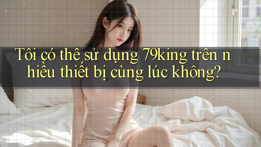Tôi có thể sử dụng 79king trên nhiều thiết bị cùng lúc không? Tôi có thể sử dụng 79king trên nhiều thiết bị cùng lúc không?