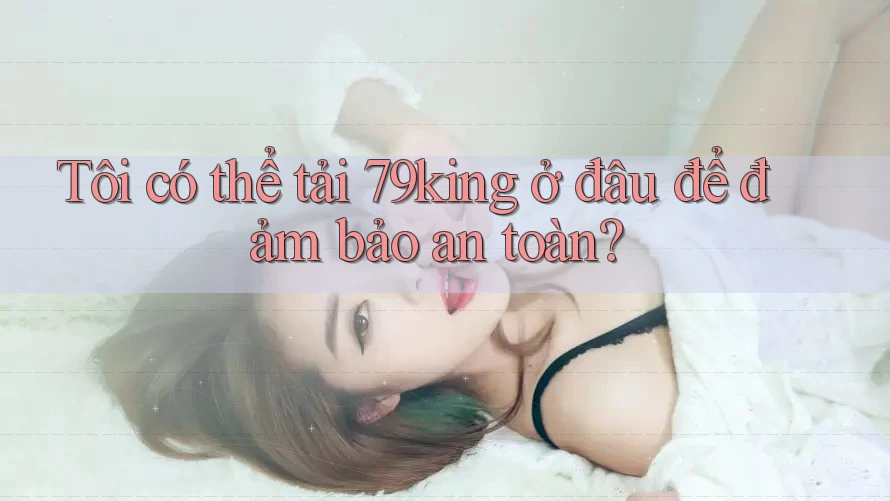 Tôi có thể tải 79king ở đâu để đảm bảo an toàn?