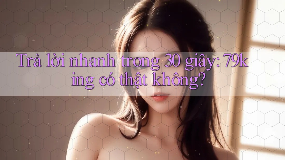 Trả lời nhanh trong 30 giây: 79king có thật không?