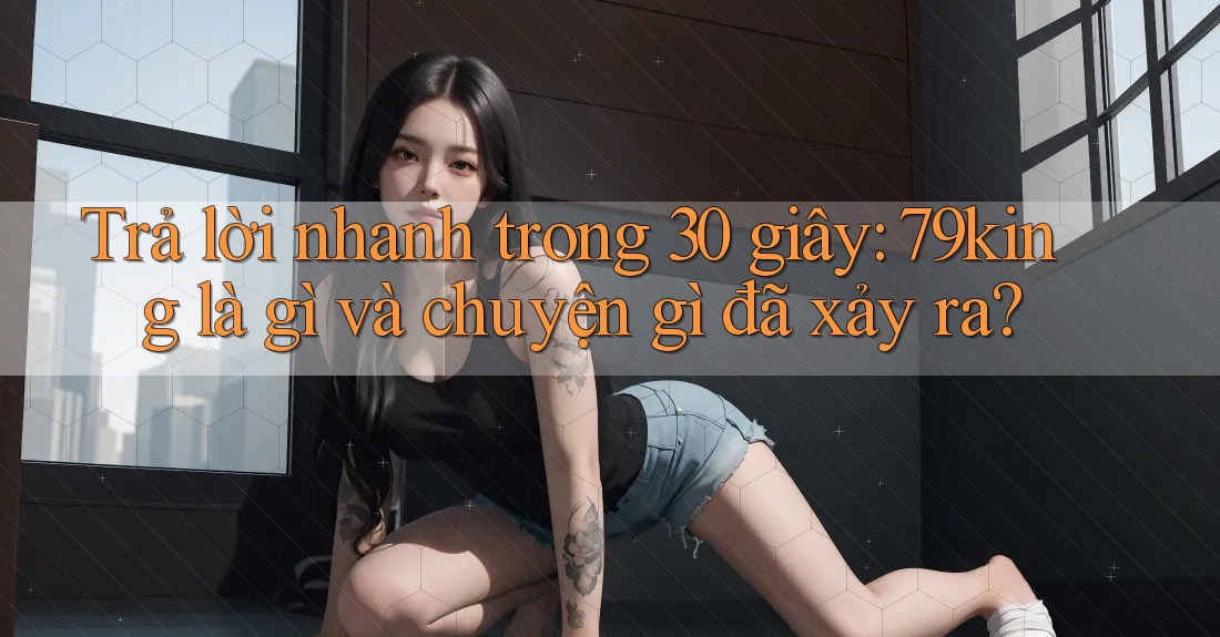 Trả lời nhanh trong 30 giây: 79king là gì và chuyện gì đã xảy ra? Trả lời nhanh trong 30 giây: 79king là gì và chuyện gì đã xảy ra?