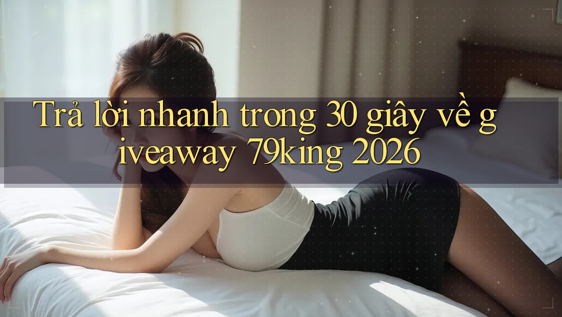 Trả lời nhanh trong 30 giây về giveaway 79king 2026 Trả lời nhanh trong 30 giây về giveaway 79king 2026
