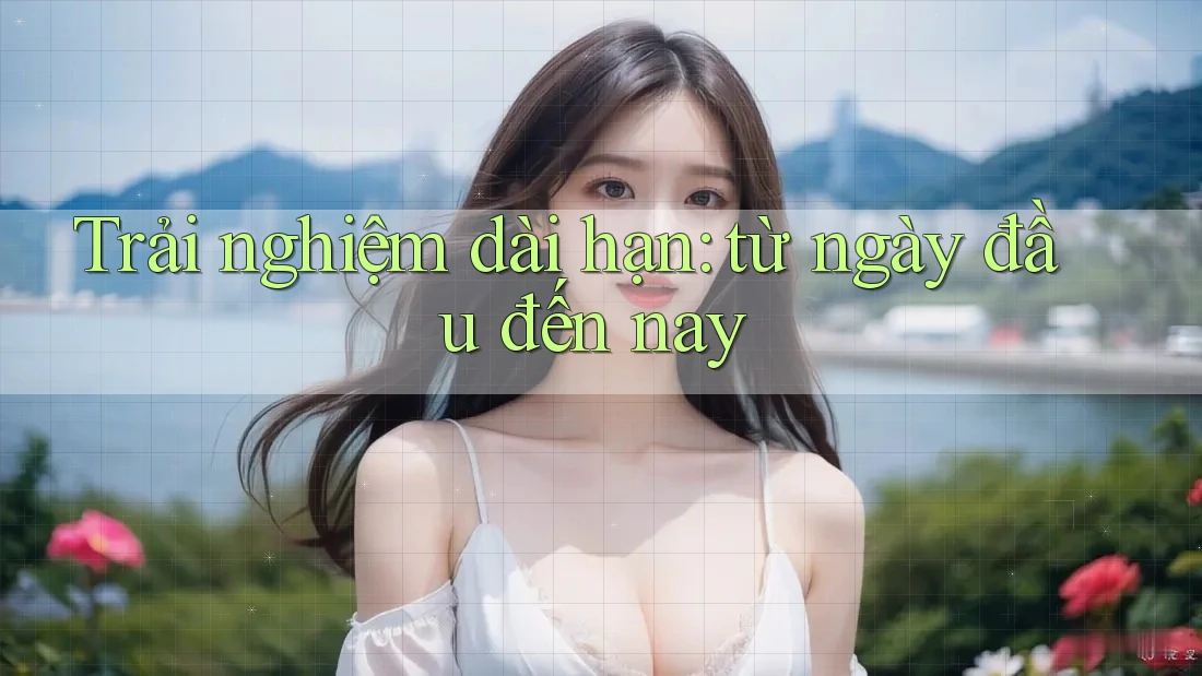 Trải nghiệm dài hạn từ ngày đầu đến nay