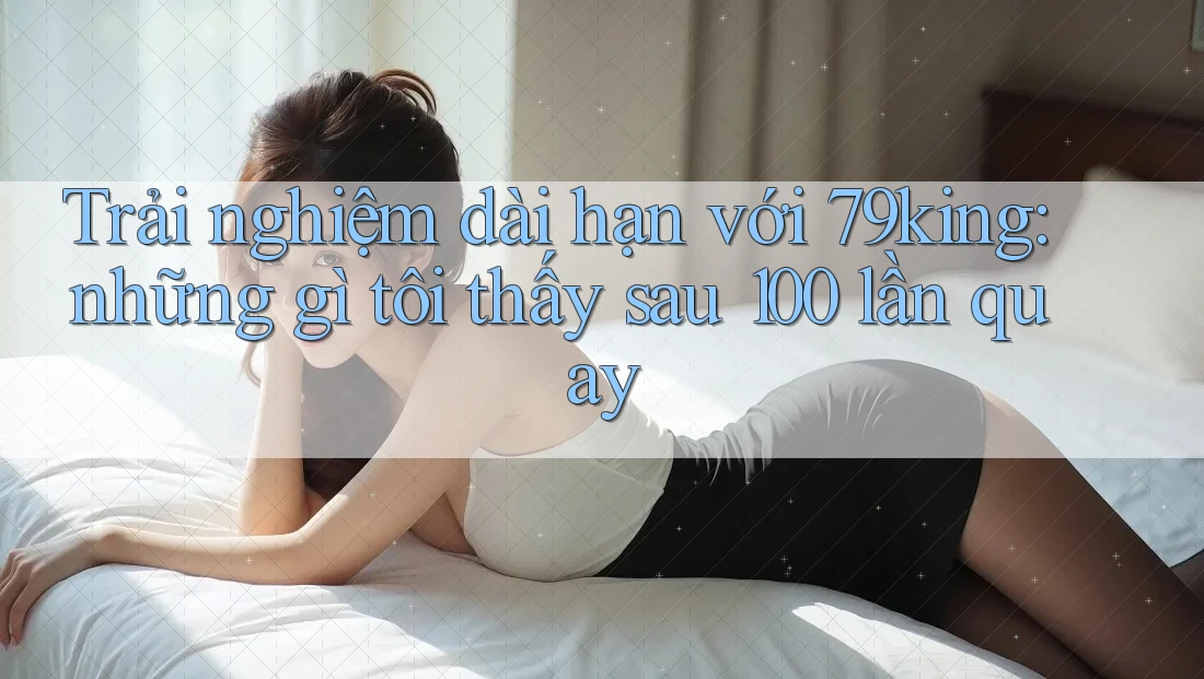 Trải nghiệm dài hạn với 79king: những gì tôi thấy sau 100 lần quay
