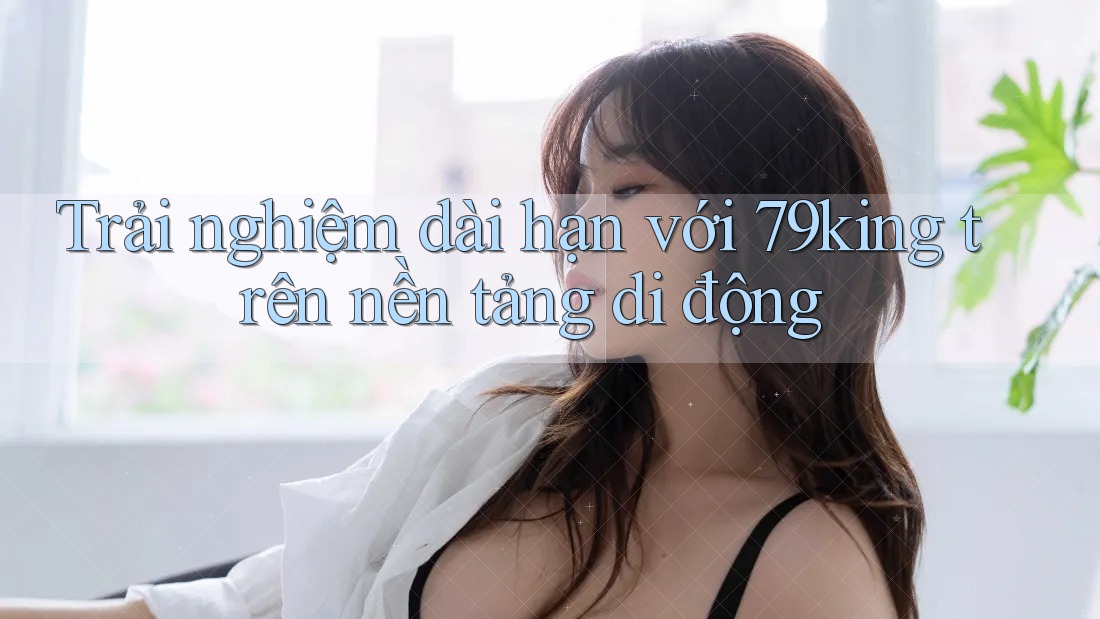 Trải nghiệm dài hạn với 79king trên nền tảng di động