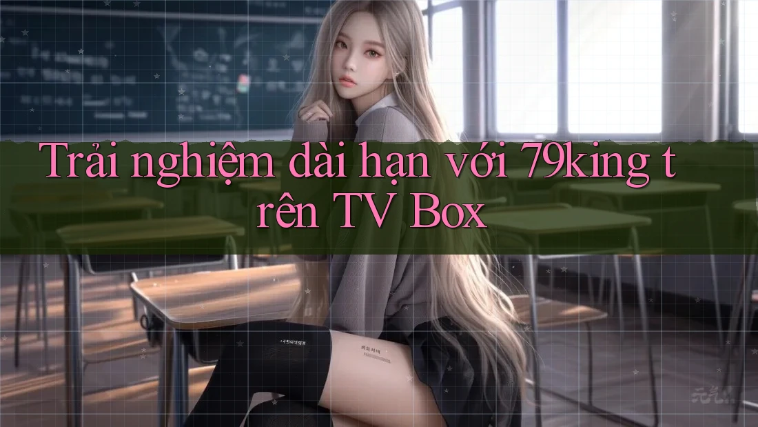 Trải nghiệm dài hạn với 79king trên TV Box
