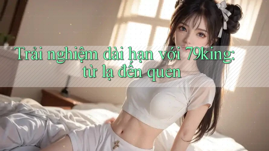 Trải nghiệm dài hạn với 79king: từ lạ đến quen Trải nghiệm dài hạn với 79king: từ lạ đến quen