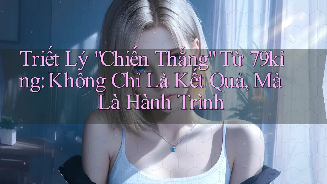Triết Lý “Chiến Thắng” Từ 79king: Không Chỉ Là Kết Quả, Mà Là Hành Trình